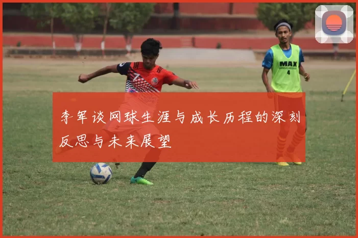 李军谈网球生涯与成长历程的深刻反思与未来展望