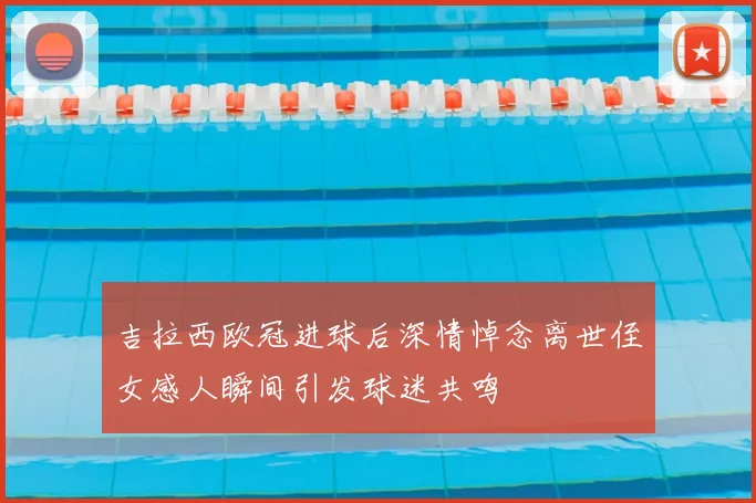 吉拉西欧冠进球后深情悼念离世侄女感人瞬间引发球迷共鸣