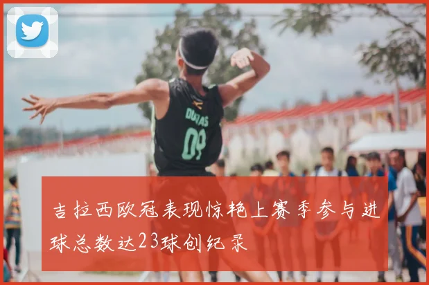 吉拉西欧冠表现惊艳上赛季参与进球总数达23球创纪录