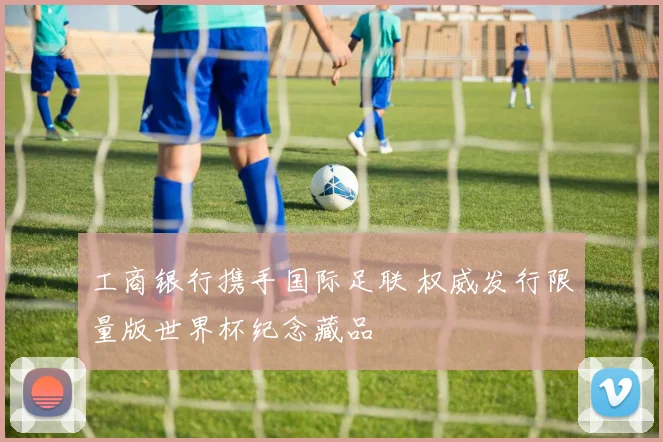 工商银行携手国际足联 权威发行限量版世界杯纪念藏品