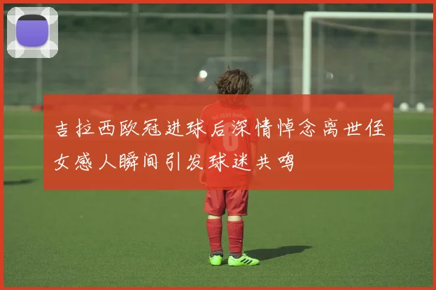 吉拉西欧冠进球后深情悼念离世侄女感人瞬间引发球迷共鸣