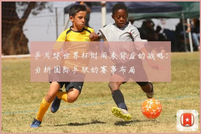 乒乓球世界杯时间表背后的战略:分析国际乒联的赛事布局