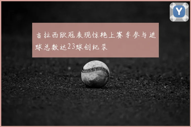 吉拉西欧冠表现惊艳上赛季参与进球总数达23球创纪录