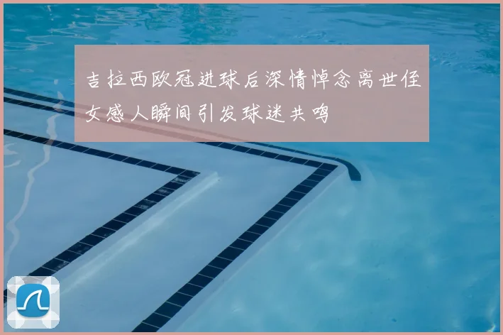 吉拉西欧冠进球后深情悼念离世侄女感人瞬间引发球迷共鸣