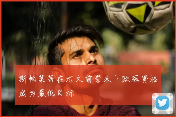 斯帕莱蒂在尤文前景未卜欧冠资格成为最低目标