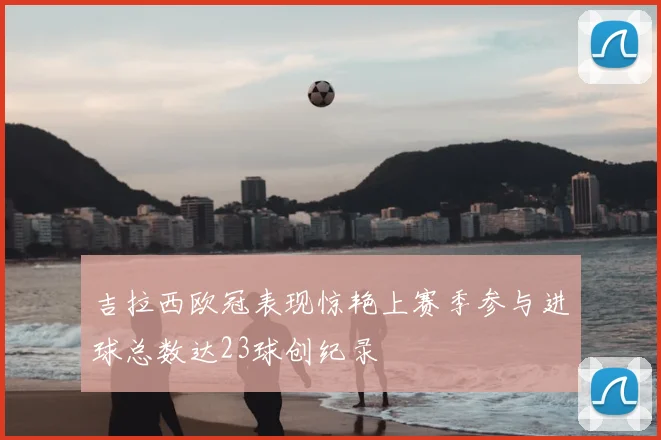 吉拉西欧冠表现惊艳上赛季参与进球总数达23球创纪录