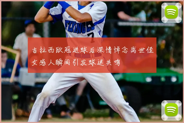 吉拉西欧冠进球后深情悼念离世侄女感人瞬间引发球迷共鸣