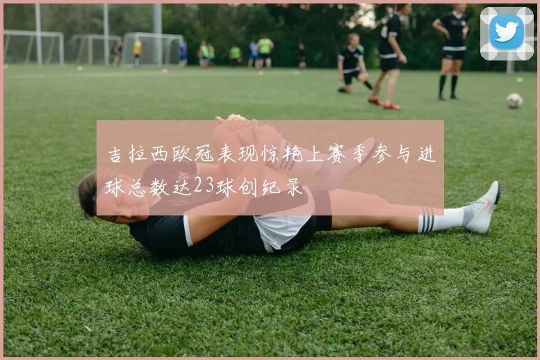吉拉西欧冠表现惊艳上赛季参与进球总数达23球创纪录
