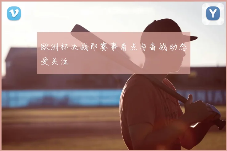 欧洲杯决战即赛事看点与备战动态受关注