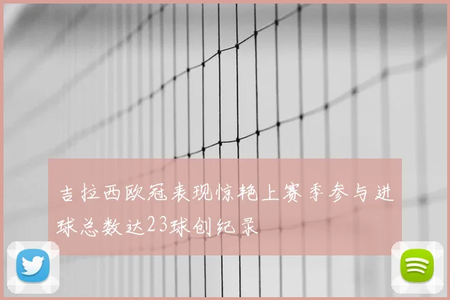 吉拉西欧冠表现惊艳上赛季参与进球总数达23球创纪录