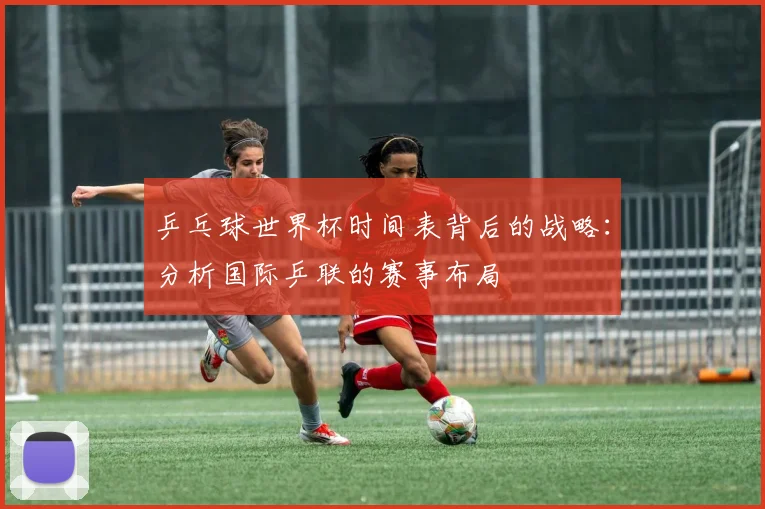 乒乓球世界杯时间表背后的战略:分析国际乒联的赛事布局