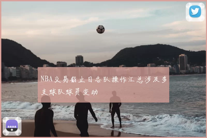 NBA交易截止日各队操作汇总涉及多支球队球员变动
