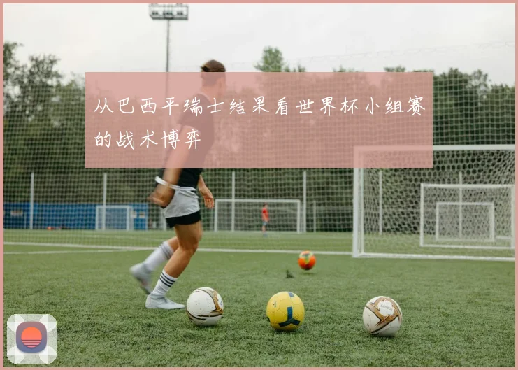 从巴西平瑞士结果看世界杯小组赛的战术博弈