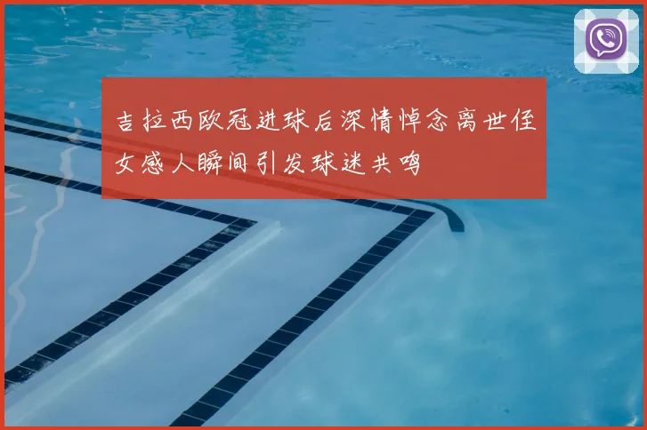 吉拉西欧冠进球后深情悼念离世侄女感人瞬间引发球迷共鸣