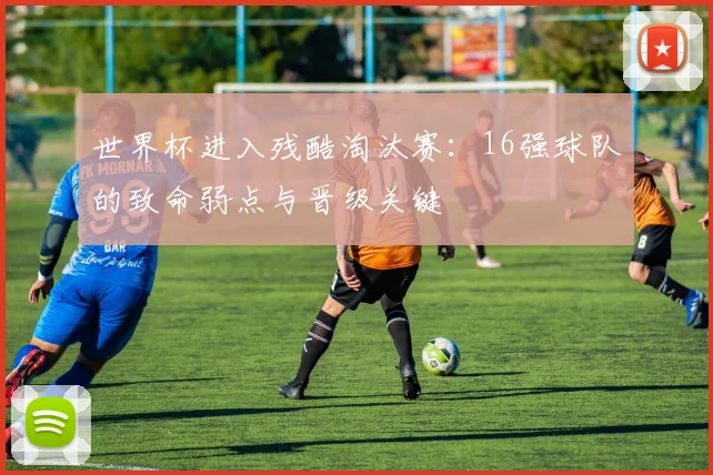 世界杯进入残酷淘汰赛:16强球队的致命弱点与晋级关键