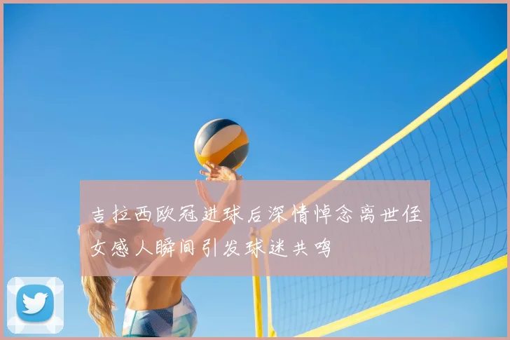 吉拉西欧冠进球后深情悼念离世侄女感人瞬间引发球迷共鸣
