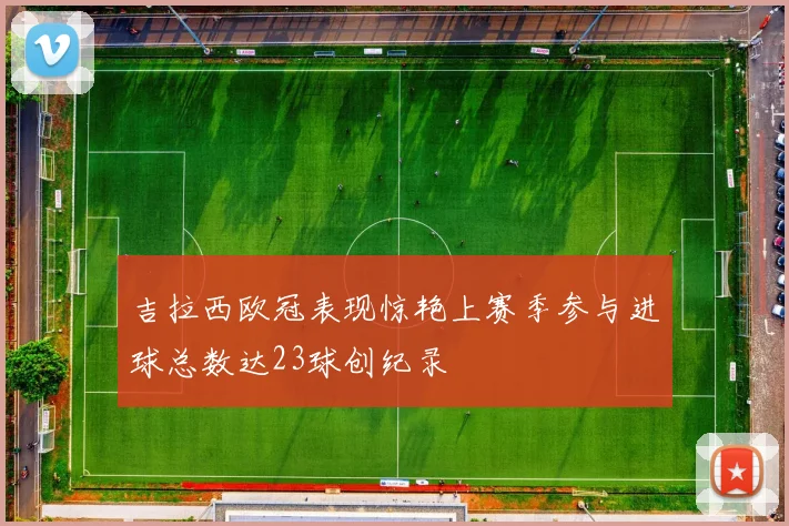 吉拉西欧冠表现惊艳上赛季参与进球总数达23球创纪录