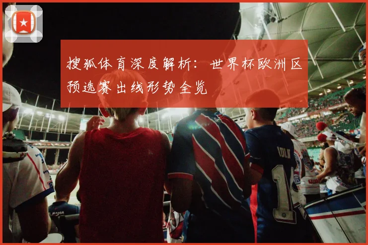 搜狐体育深度解析：世界杯欧洲区预选赛出线形势全览