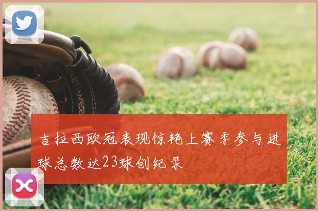 吉拉西欧冠表现惊艳上赛季参与进球总数达23球创纪录
