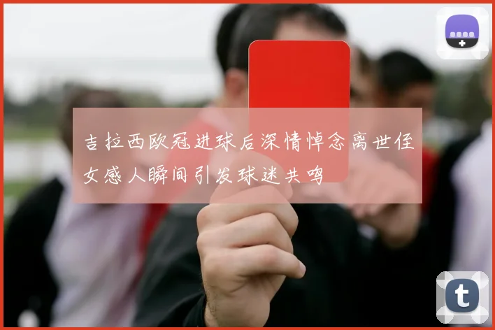 吉拉西欧冠进球后深情悼念离世侄女感人瞬间引发球迷共鸣