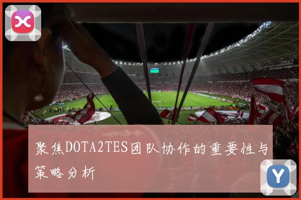 聚焦DOTA2TES团队协作的重要性与策略分析