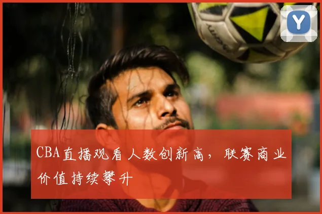 CBA直播观看人数创新高,联赛商业价值持续攀升