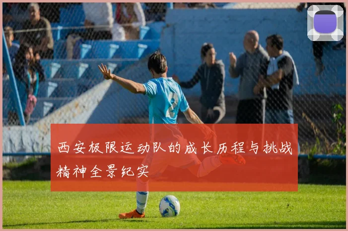 西安极限运动队的成长历程与挑战精神全景纪实