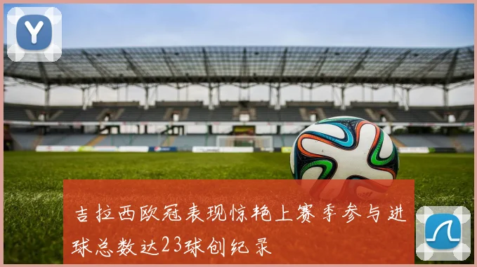 吉拉西欧冠表现惊艳上赛季参与进球总数达23球创纪录