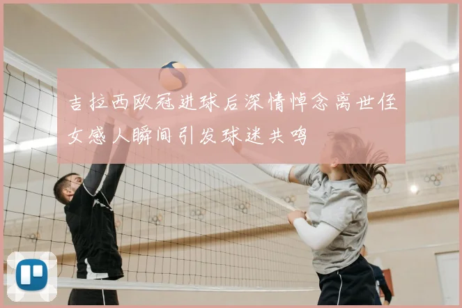 吉拉西欧冠进球后深情悼念离世侄女感人瞬间引发球迷共鸣