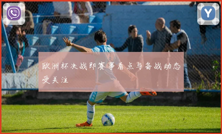欧洲杯决战即赛事看点与备战动态受关注