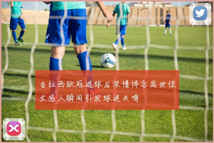 吉拉西欧冠进球后深情悼念离世侄女感人瞬间引发球迷共鸣