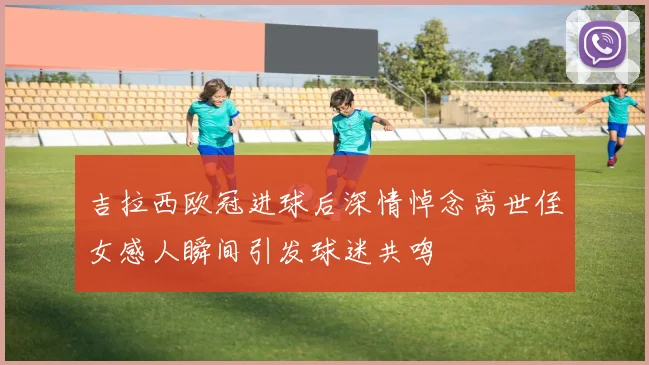 吉拉西欧冠进球后深情悼念离世侄女感人瞬间引发球迷共鸣
