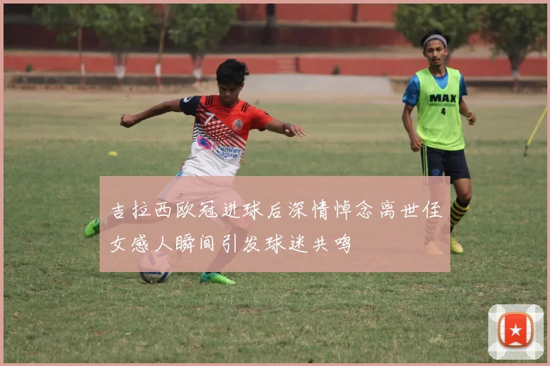 吉拉西欧冠进球后深情悼念离世侄女感人瞬间引发球迷共鸣