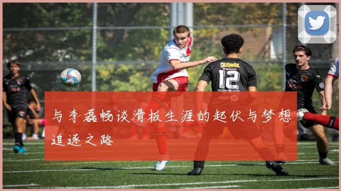 与李磊畅谈滑板生涯的起伏与梦想追逐之路