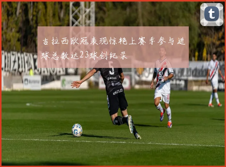吉拉西欧冠表现惊艳上赛季参与进球总数达23球创纪录