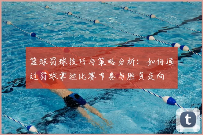 篮球罚球技巧与策略分析：如何通过罚球掌控比赛节奏与胜负走向