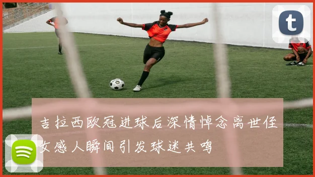 吉拉西欧冠进球后深情悼念离世侄女感人瞬间引发球迷共鸣