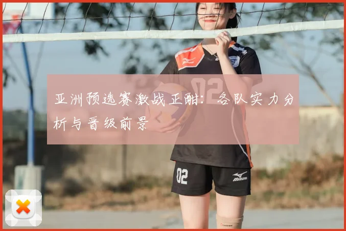 亚洲预选赛激战正酣:各队实力分析与晋级前景