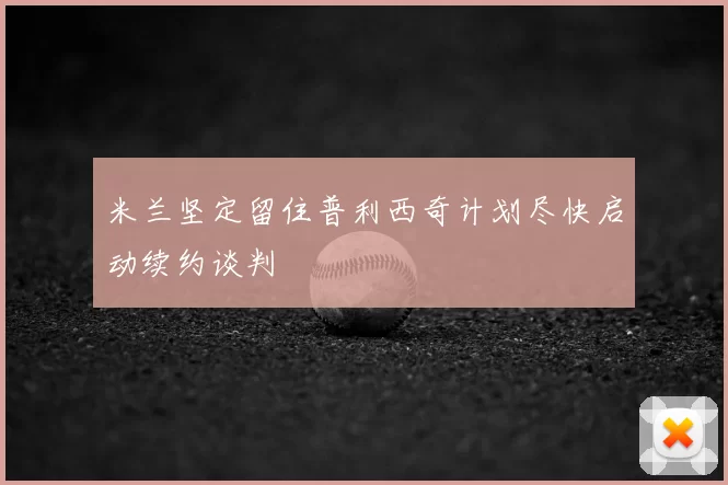 米兰坚定留住普利西奇计划尽快启动续约谈判