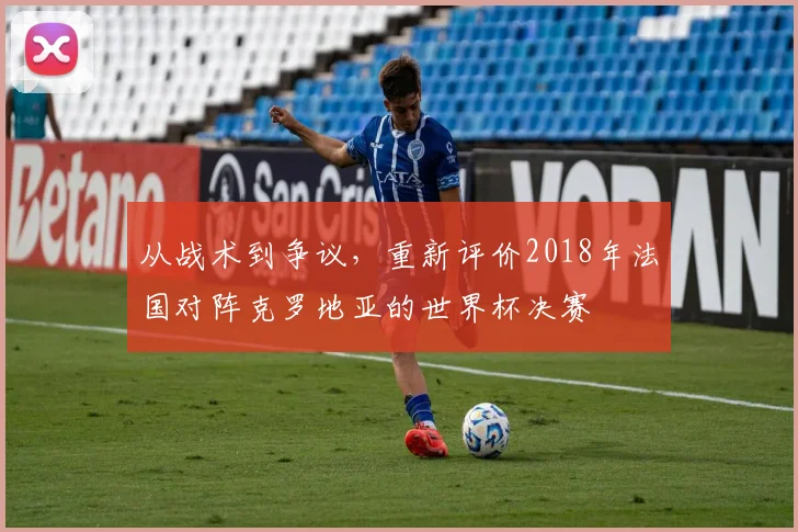 从战术到争议，重新评价2018年法国对阵克罗地亚的世界杯决赛