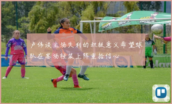 卢伟谈主场失利的积极意义希望球队在客场轻装上阵重拾信心