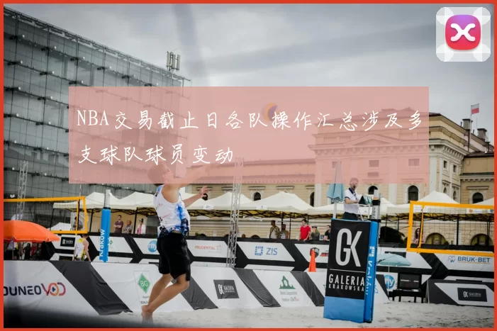 NBA交易截止日各队操作汇总涉及多支球队球员变动