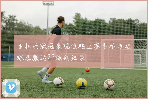 吉拉西欧冠表现惊艳上赛季参与进球总数达23球创纪录