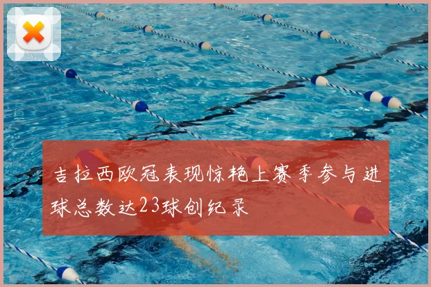 吉拉西欧冠表现惊艳上赛季参与进球总数达23球创纪录