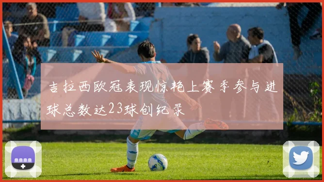吉拉西欧冠表现惊艳上赛季参与进球总数达23球创纪录