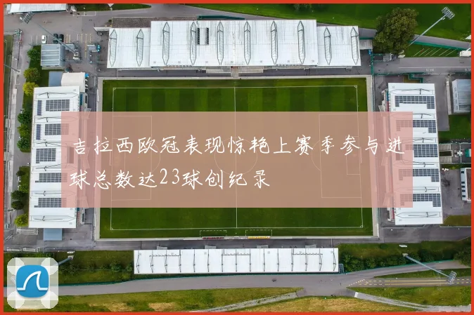 吉拉西欧冠表现惊艳上赛季参与进球总数达23球创纪录