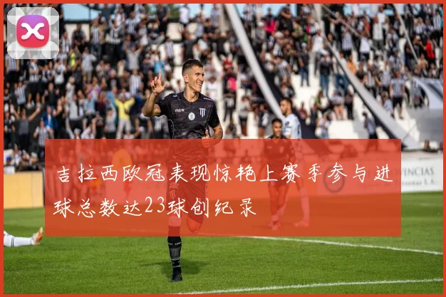 吉拉西欧冠表现惊艳上赛季参与进球总数达23球创纪录