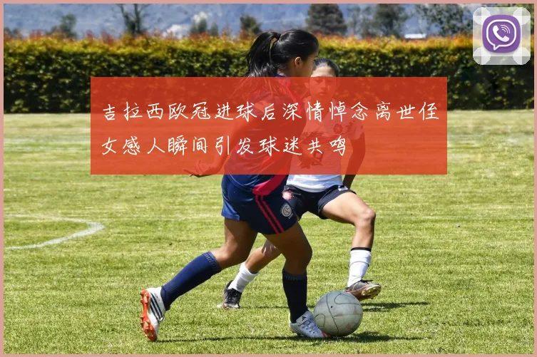 吉拉西欧冠进球后深情悼念离世侄女感人瞬间引发球迷共鸣