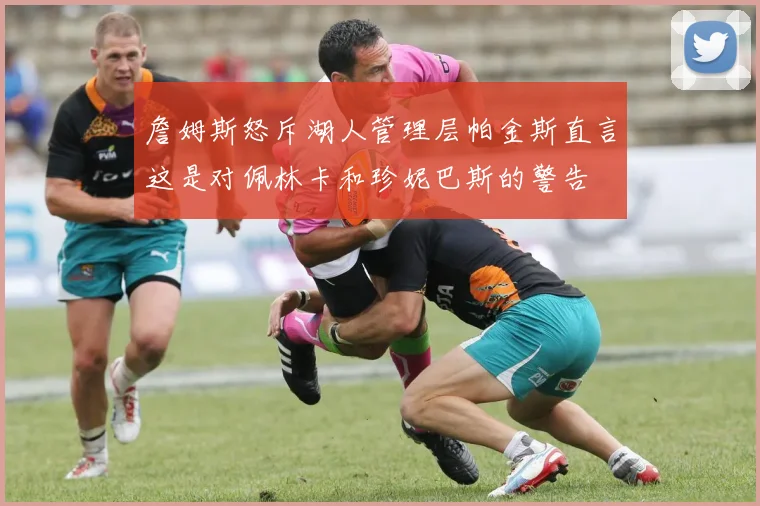 詹姆斯怒斥湖人管理层帕金斯直言这是对佩林卡和珍妮巴斯的警告
