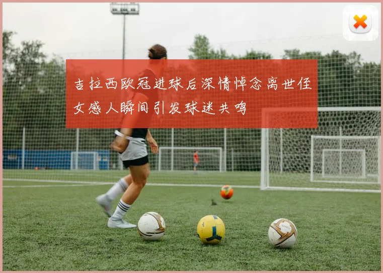 吉拉西欧冠进球后深情悼念离世侄女感人瞬间引发球迷共鸣